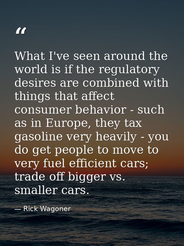 What I've seen around the world is if the regulatory desires are combined with things that affect consumer behavior - su — Rick Wagoner