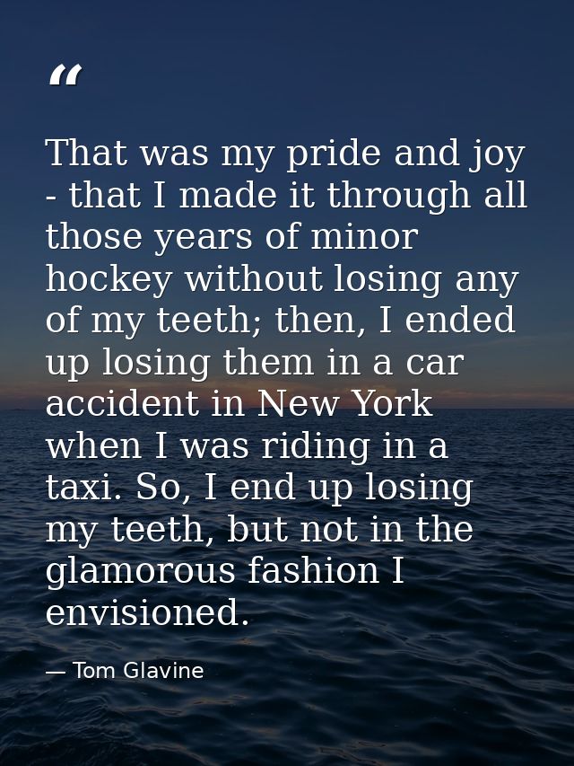 That was my pride and joy - that I made it through all those years of minor hockey without losing any of my teeth; then, — Tom Glavine