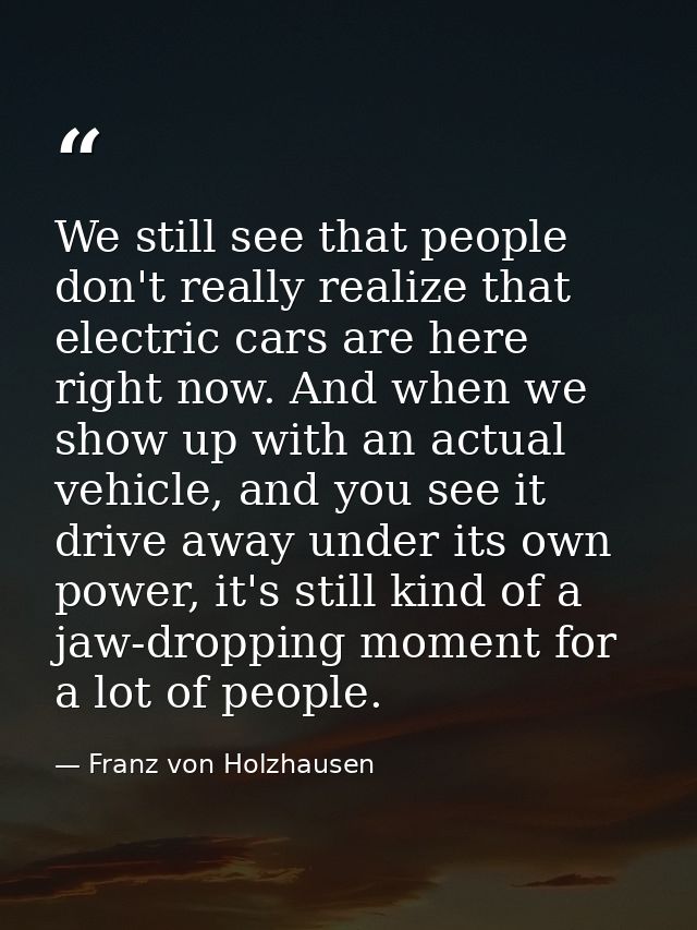 We still see that people don't really realize that electric cars are here right now. And when we show up with an actual  — Franz von Holzhausen