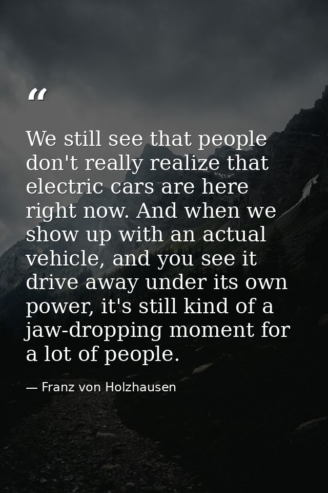 We still see that people don't really realize that electric cars are here right now. And when we show up with an actual  — Franz von Holzhausen
