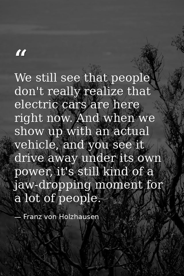 We still see that people don't really realize that electric cars are here right now. And when we show up with an actual  — Franz von Holzhausen
