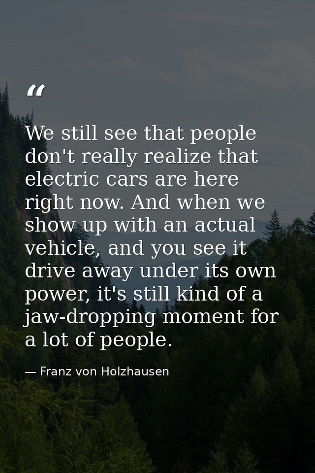 We still see that people don't really realize that electric cars are here right now. And when we show up with an actual  — Franz von Holzhausen