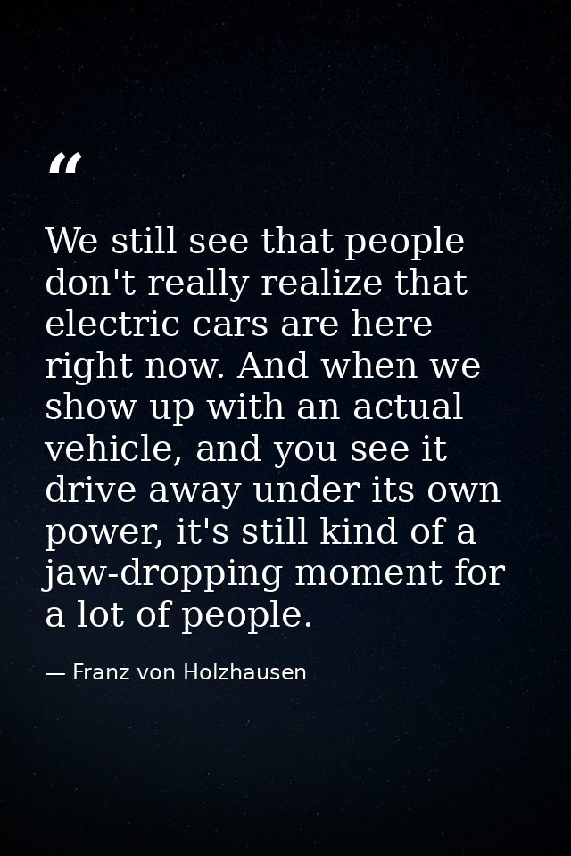 We still see that people don't really realize that electric cars are here right now. And when we show up with an actual  — Franz von Holzhausen