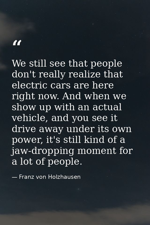 We still see that people don't really realize that electric cars are here right now. And when we show up with an actual  — Franz von Holzhausen