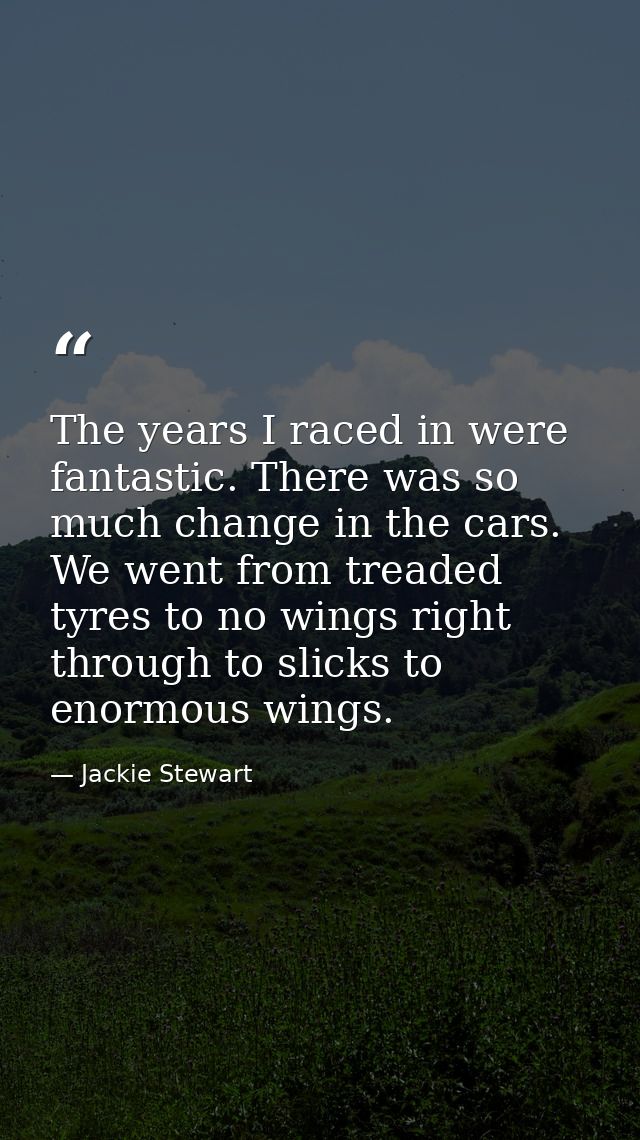 The years I raced in were fantastic. There was so much change in the cars. We went from treaded tyres to no wings right  — Jackie Stewart