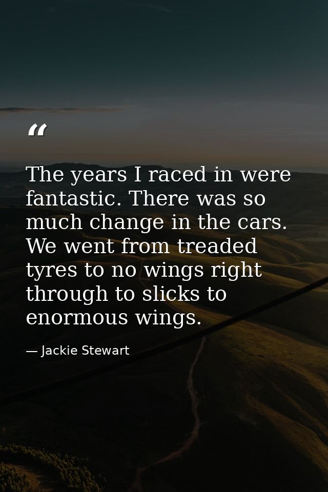 The years I raced in were fantastic. There was so much change in the cars. We went from treaded tyres to no wings right  — Jackie Stewart