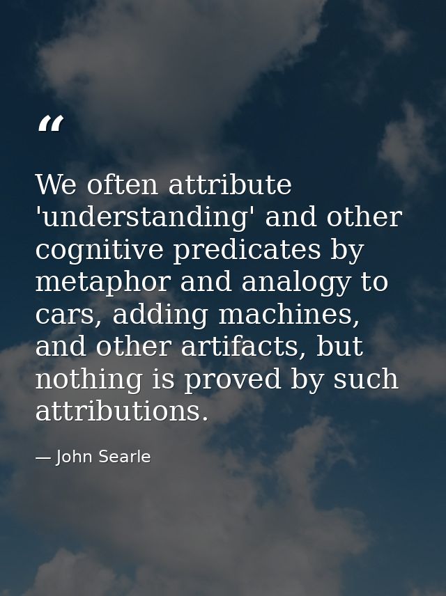 We often attribute 'understanding' and other cognitive predicates by metaphor and analogy to cars, adding machines, and  — John Searle