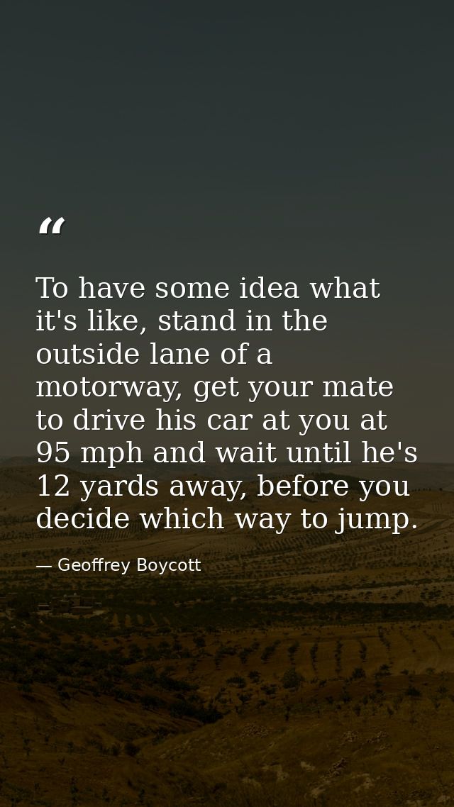 To have some idea what it's like, stand in the outside lane of a motorway, get your mate to drive his car at you at 95 m — Geoffrey Boycott
