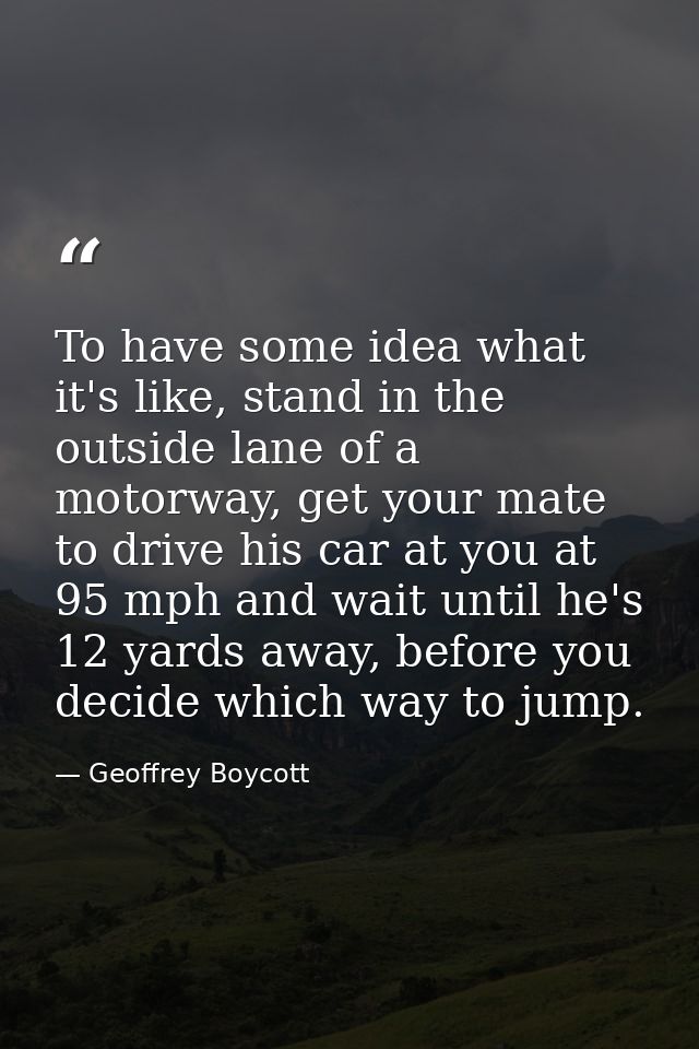To have some idea what it's like, stand in the outside lane of a motorway, get your mate to drive his car at you at 95 m — Geoffrey Boycott