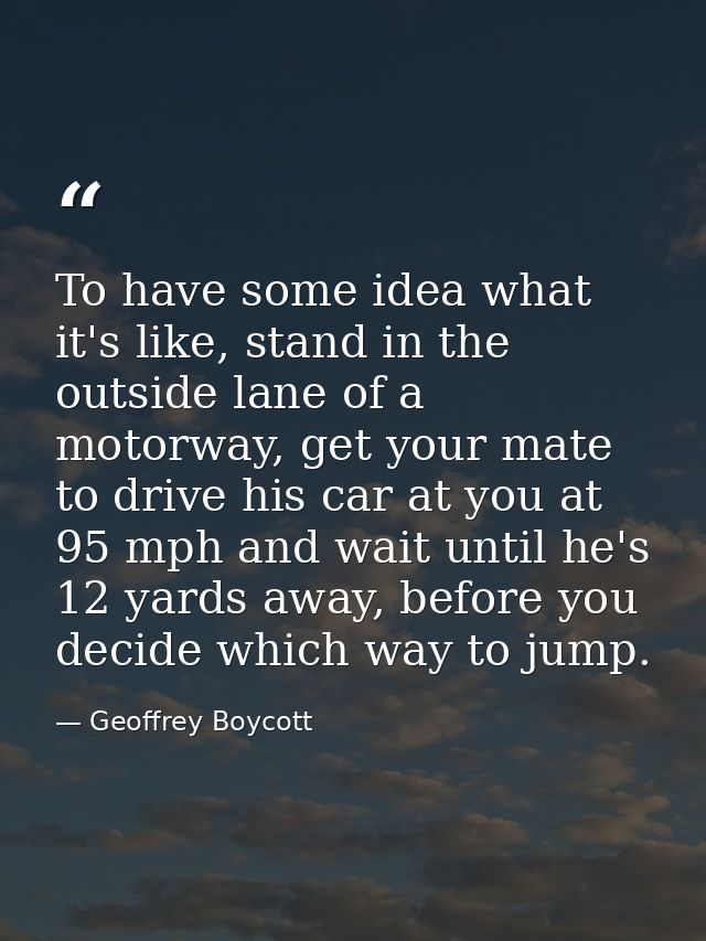 To have some idea what it's like, stand in the outside lane of a motorway, get your mate to drive his car at you at 95 m — Geoffrey Boycott