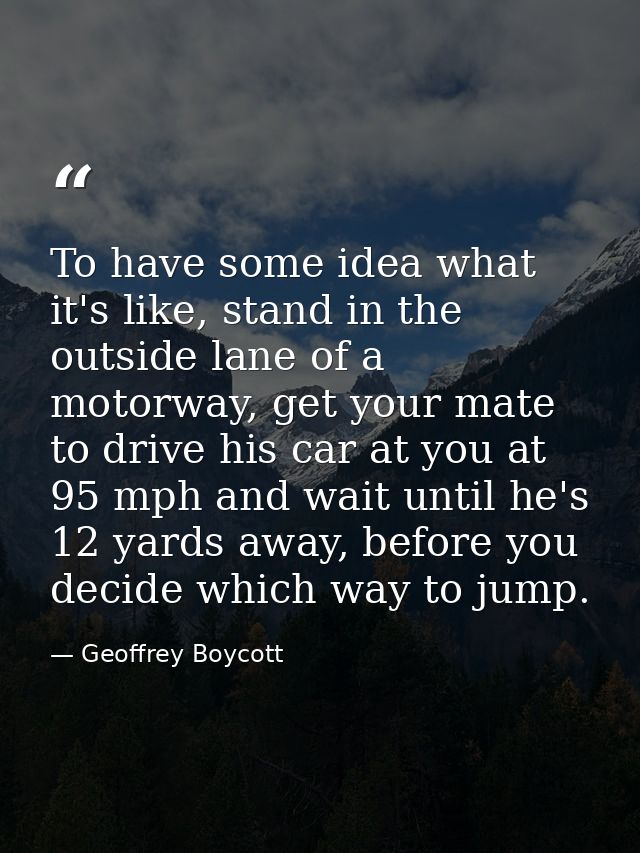 To have some idea what it's like, stand in the outside lane of a motorway, get your mate to drive his car at you at 95 m — Geoffrey Boycott