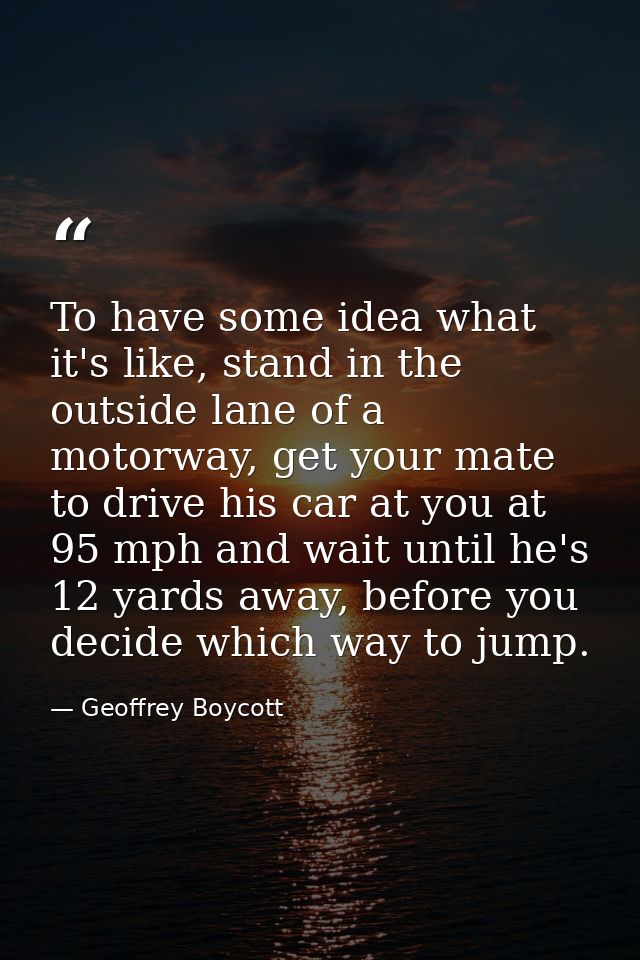 To have some idea what it's like, stand in the outside lane of a motorway, get your mate to drive his car at you at 95 m — Geoffrey Boycott