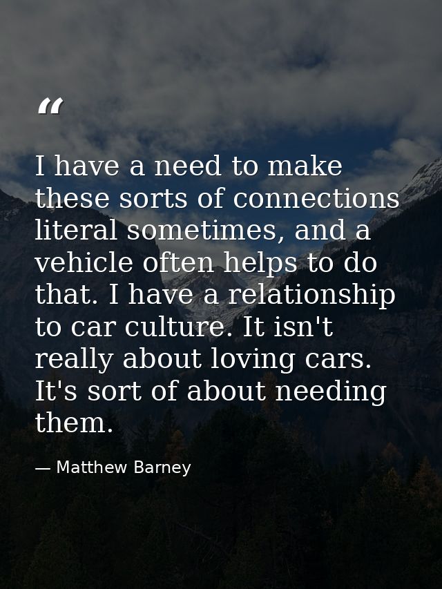 I have a need to make these sorts of connections literal sometimes, and a vehicle often helps to do that. I have a relat — Matthew Barney