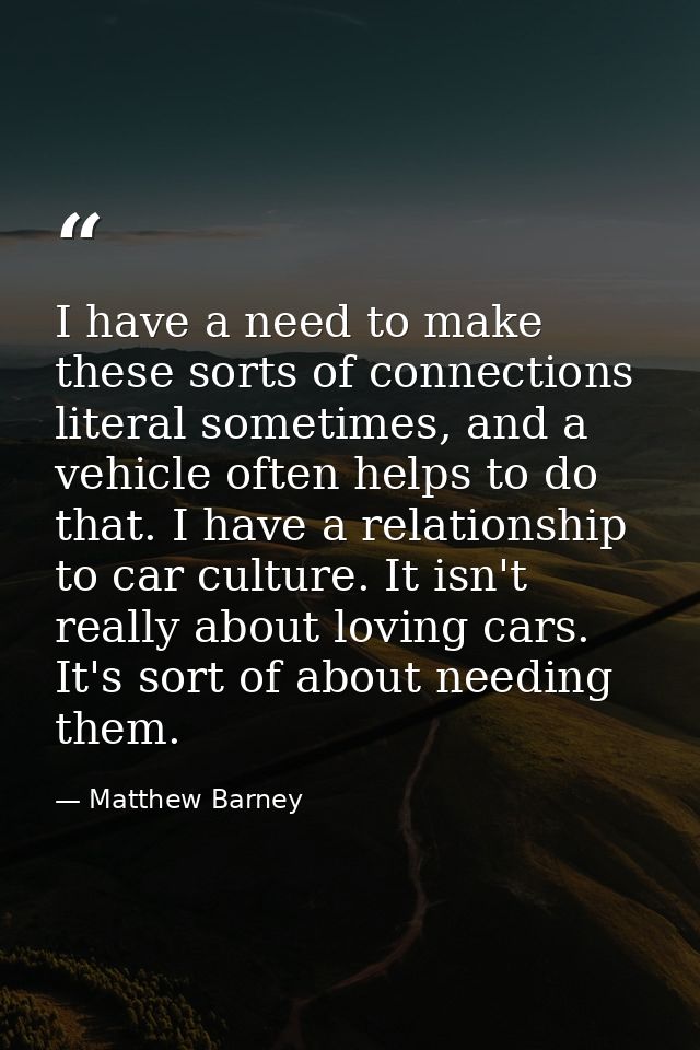 I have a need to make these sorts of connections literal sometimes, and a vehicle often helps to do that. I have a relat — Matthew Barney