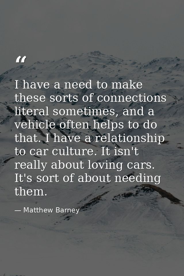I have a need to make these sorts of connections literal sometimes, and a vehicle often helps to do that. I have a relat — Matthew Barney