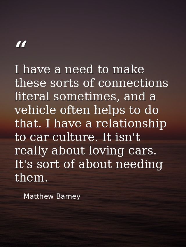 I have a need to make these sorts of connections literal sometimes, and a vehicle often helps to do that. I have a relat — Matthew Barney