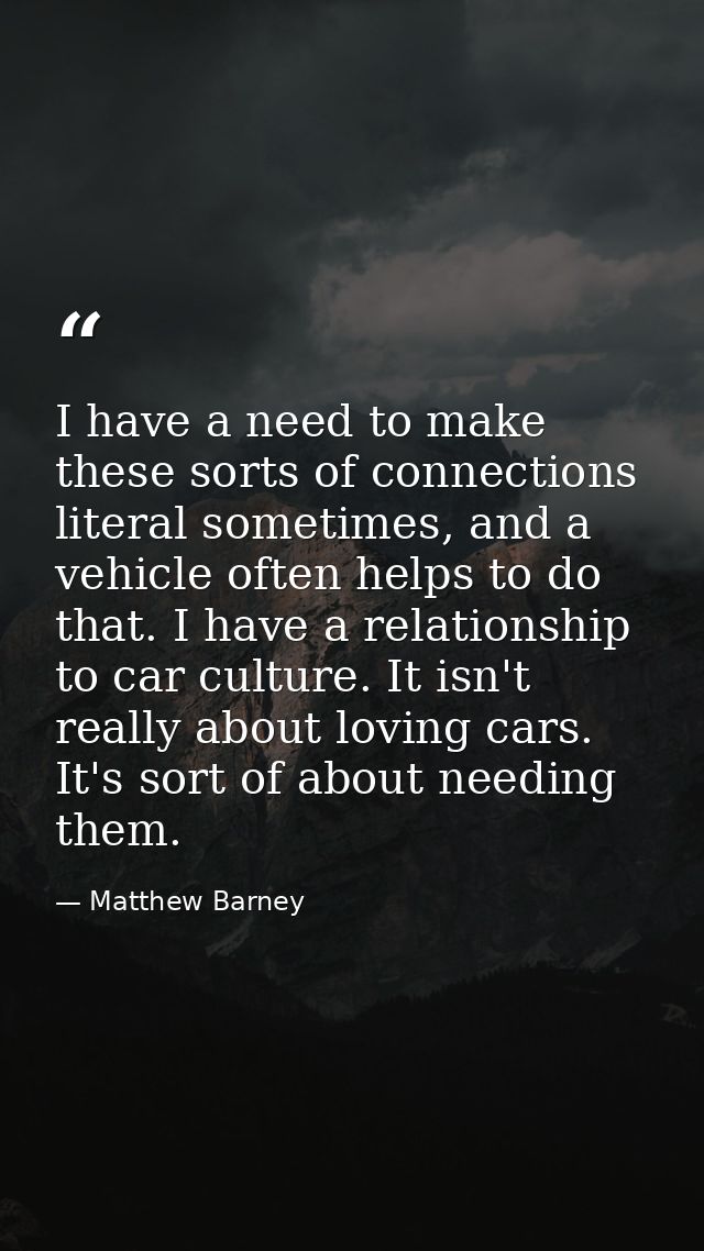 I have a need to make these sorts of connections literal sometimes, and a vehicle often helps to do that. I have a relat — Matthew Barney