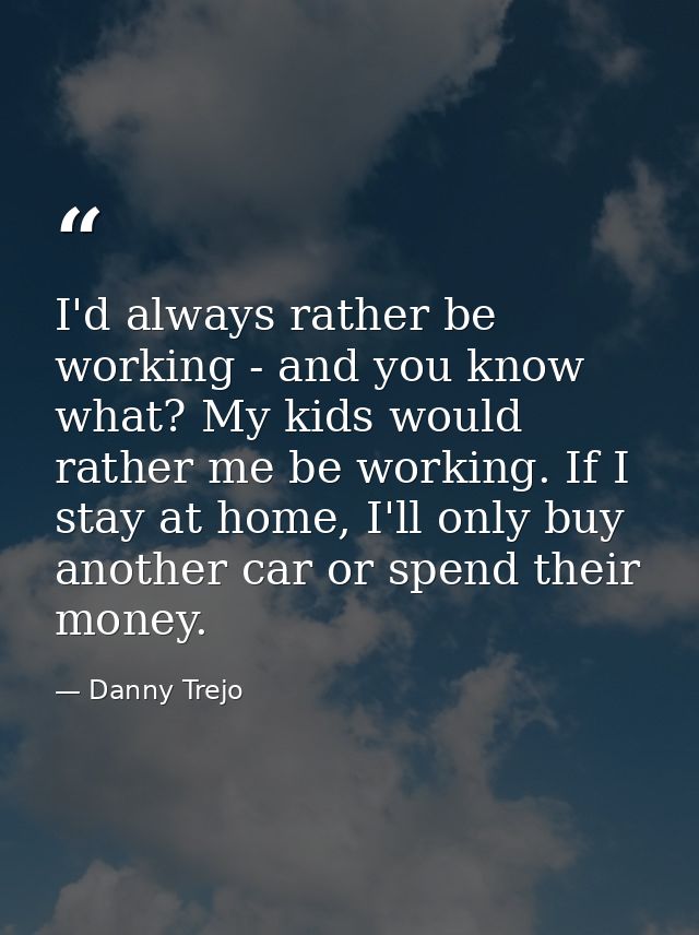 I'd always rather be working - and you know what? My kids would rather me be working. If I stay at home, I'll only buy a — Danny Trejo