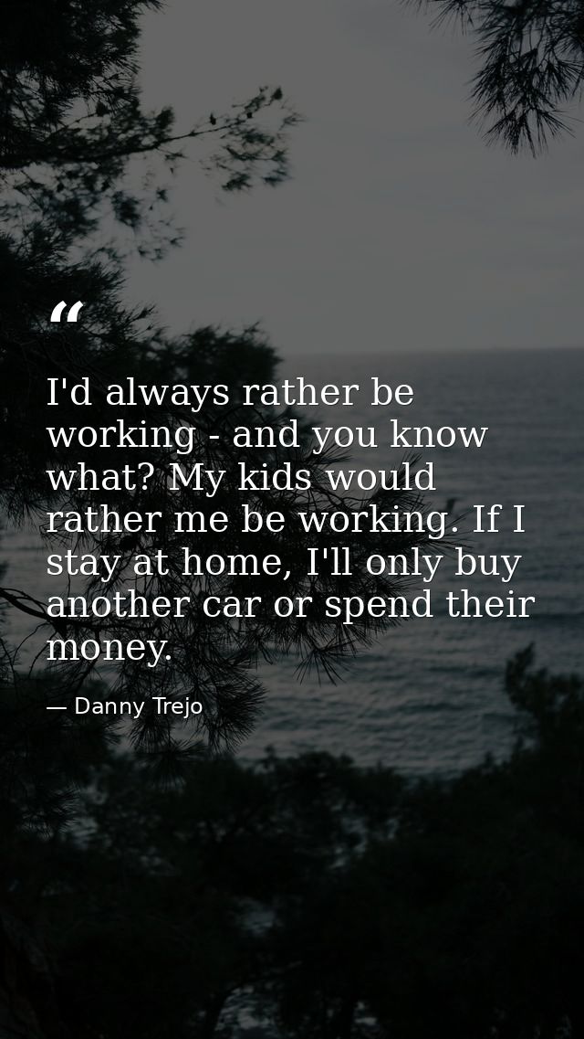 I'd always rather be working - and you know what? My kids would rather me be working. If I stay at home, I'll only buy a — Danny Trejo