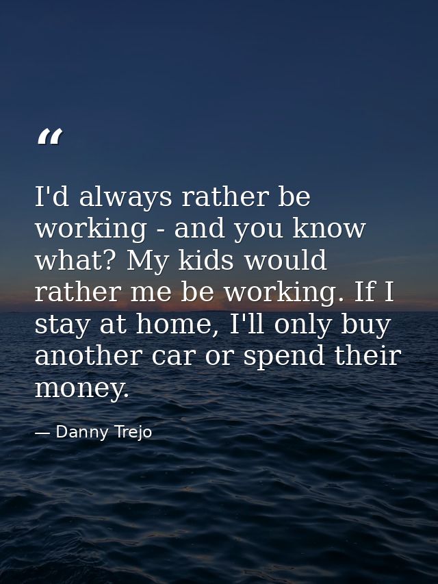 I'd always rather be working - and you know what? My kids would rather me be working. If I stay at home, I'll only buy a — Danny Trejo