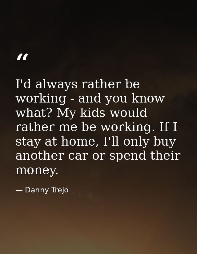 I'd always rather be working - and you know what? My kids would rather me be working. If I stay at home, I'll only buy a — Danny Trejo