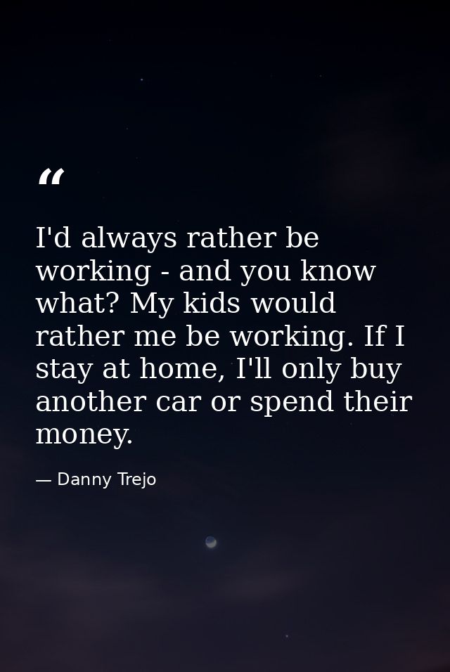 I'd always rather be working - and you know what? My kids would rather me be working. If I stay at home, I'll only buy a — Danny Trejo