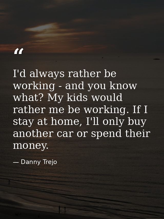 I'd always rather be working - and you know what? My kids would rather me be working. If I stay at home, I'll only buy a — Danny Trejo