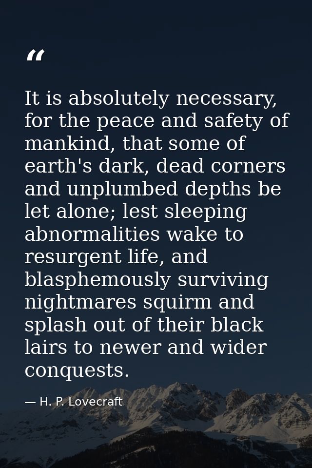 It is absolutely necessary, for the peace and safety of mankind, that some of earth's dark, dead corners and unplumbed d — H. P. Lovecraft