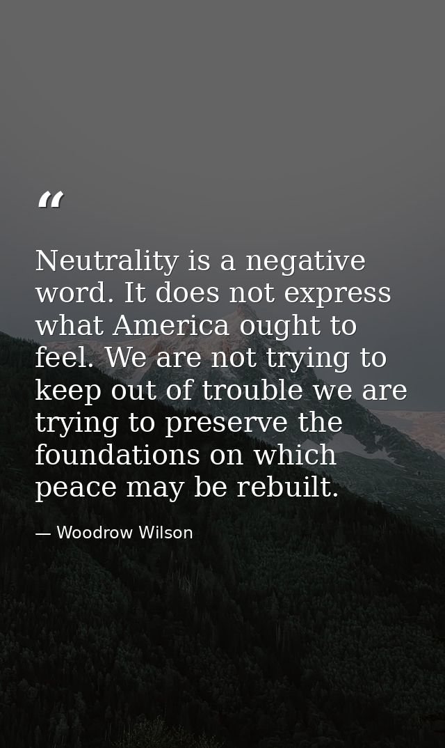 Neutrality is a negative word. It does not express what America ought to feel. We are not trying to keep out of trouble  — Woodrow Wilson