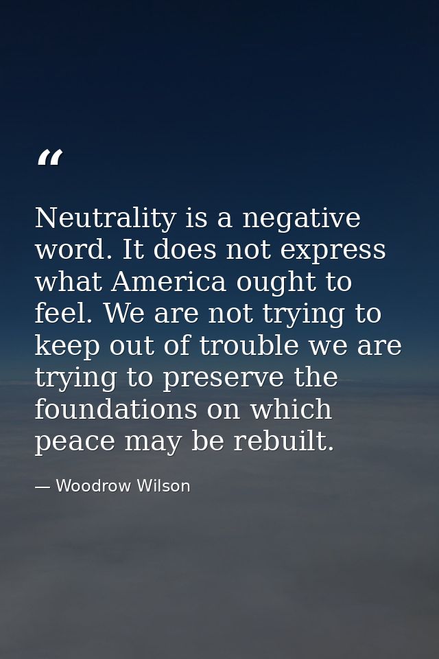 Neutrality is a negative word. It does not express what America ought to feel. We are not trying to keep out of trouble  — Woodrow Wilson