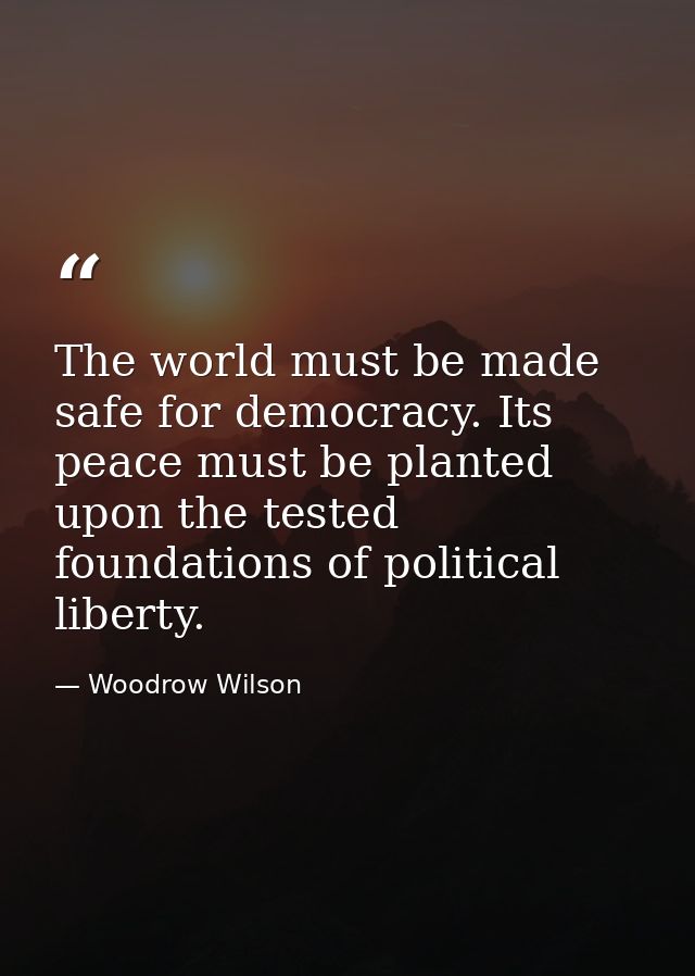 The world must be made safe for democracy. Its peace must be planted upon the tested foundations of political liberty. — Woodrow Wilson