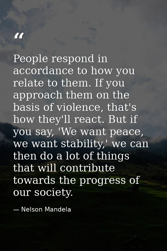 People respond in accordance to how you relate to them. If you approach them on the basis of violence, that's how they'l — Nelson Mandela