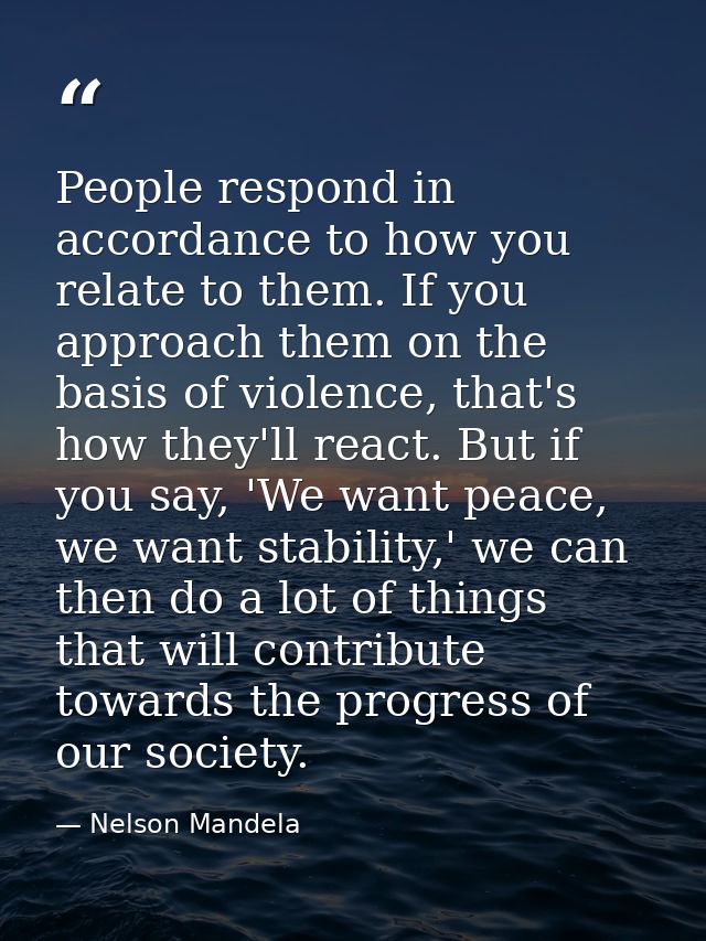 People respond in accordance to how you relate to them. If you approach them on the basis of violence, that's how they'l — Nelson Mandela