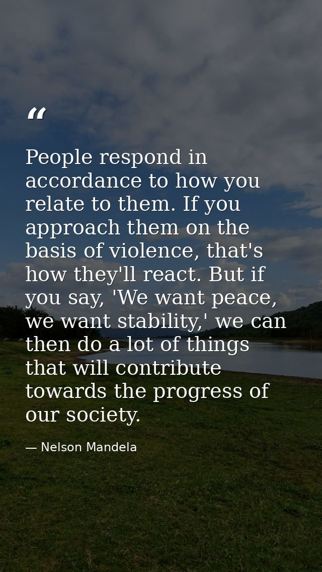 People respond in accordance to how you relate to them. If you approach them on the basis of violence, that's how they'l — Nelson Mandela