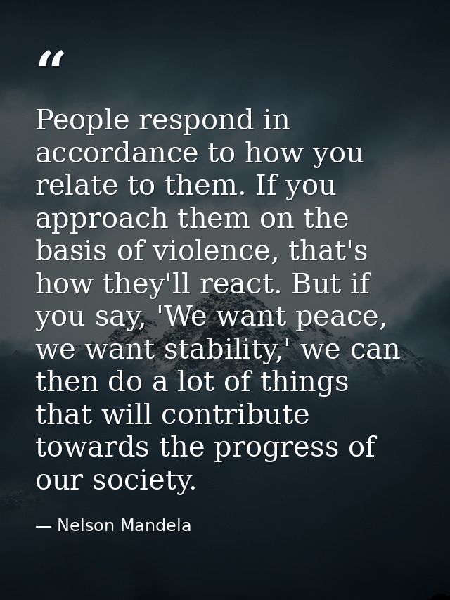 People respond in accordance to how you relate to them. If you approach them on the basis of violence, that's how they'l — Nelson Mandela