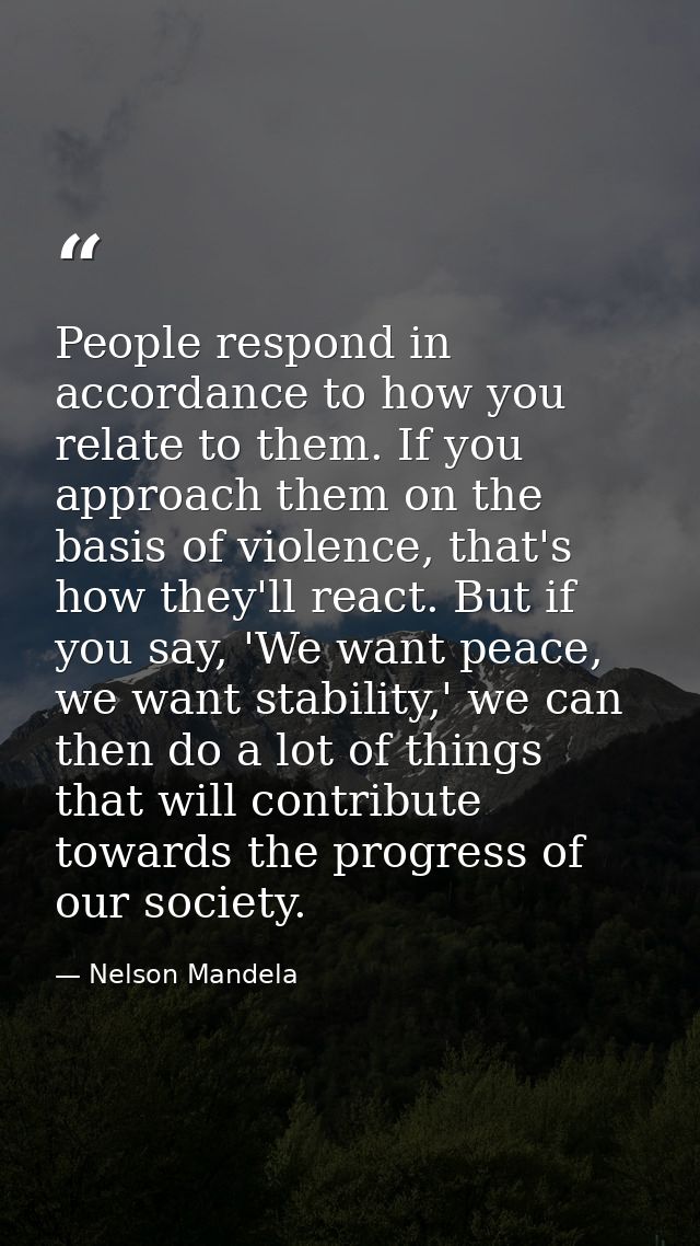 People respond in accordance to how you relate to them. If you approach them on the basis of violence, that's how they'l — Nelson Mandela