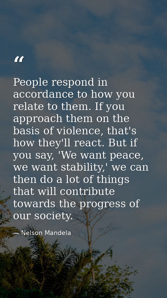 People respond in accordance to how you relate to them. If you approach them on the basis of violence, that's how they'l — Nelson Mandela