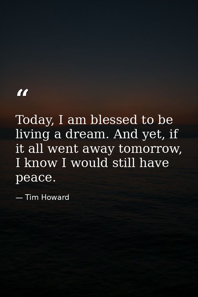 Today, I am blessed to be living a dream. And yet, if it all went away tomorrow, I know I would still have peace. — Tim Howard