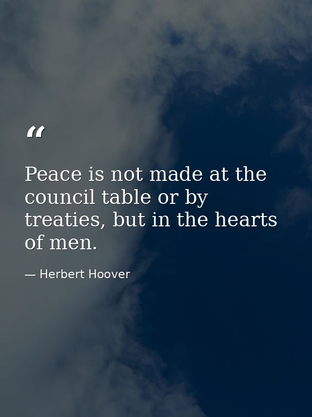 Peace is not made at the council table or by treaties, but in the hearts of men. — Herbert Hoover