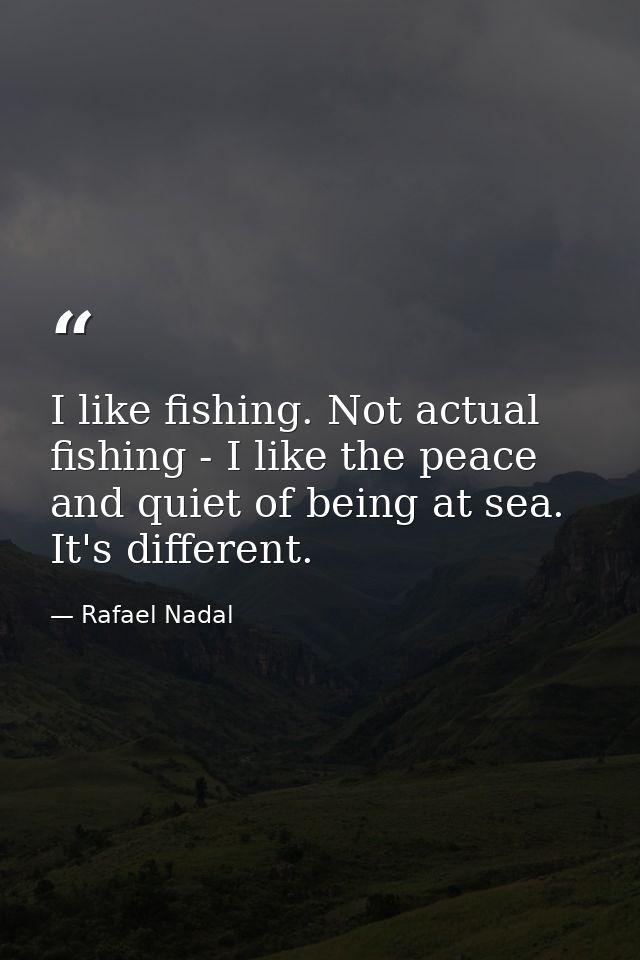 I like fishing. Not actual fishing - I like the peace and quiet of being at sea. It's different. — Rafael Nadal