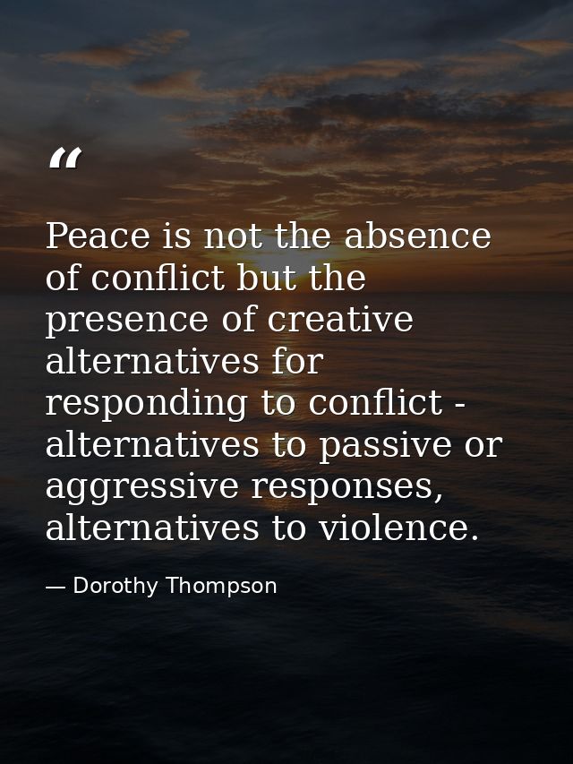 Peace is not the absence of conflict but the presence of creative alternatives for responding to conflict - alternatives — Dorothy Thompson