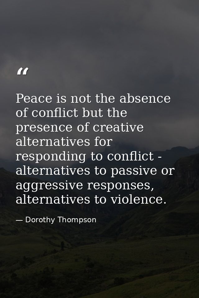 Peace is not the absence of conflict but the presence of creative alternatives for responding to conflict - alternatives — Dorothy Thompson