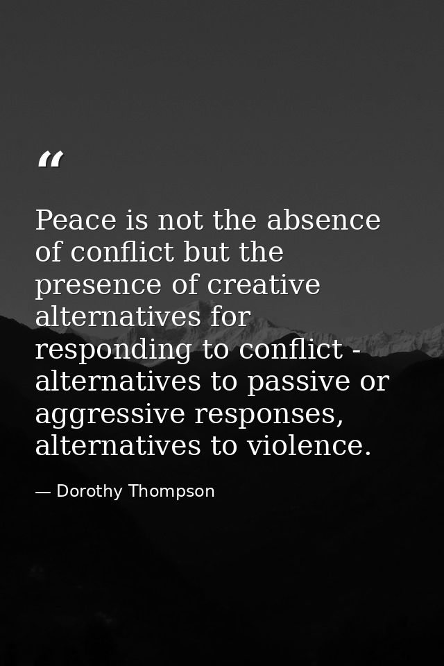 Peace is not the absence of conflict but the presence of creative alternatives for responding to conflict - alternatives — Dorothy Thompson