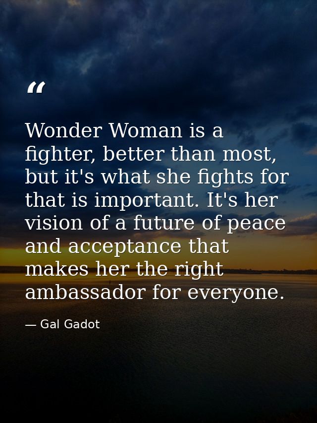 Wonder Woman is a fighter, better than most, but it's what she fights for that is important. It's her vision of a future — Gal Gadot