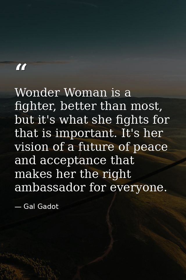 Wonder Woman is a fighter, better than most, but it's what she fights for that is important. It's her vision of a future — Gal Gadot
