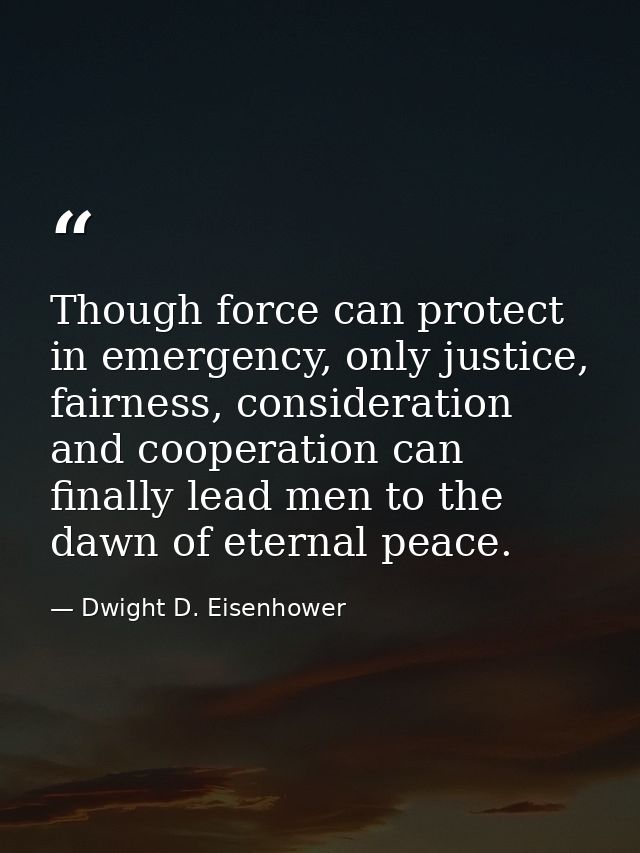 Though force can protect in emergency, only justice, fairness, consideration and cooperation can finally lead men to the — Dwight D. Eisenhower