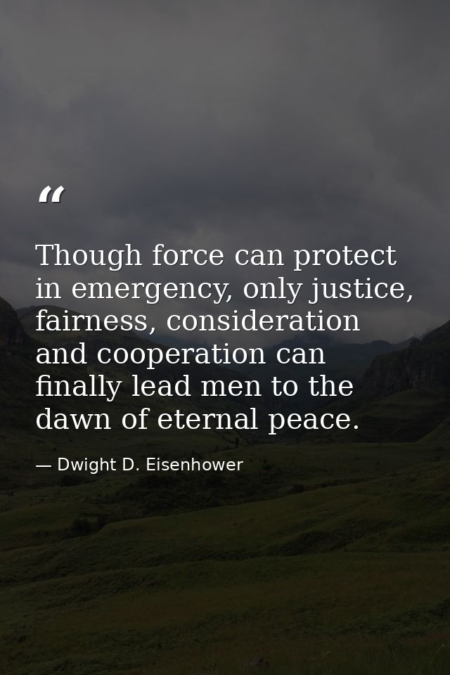 Though force can protect in emergency, only justice, fairness, consideration and cooperation can finally lead men to the — Dwight D. Eisenhower
