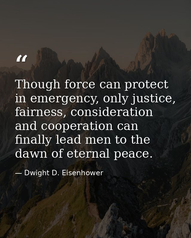 Though force can protect in emergency, only justice, fairness, consideration and cooperation can finally lead men to the — Dwight D. Eisenhower