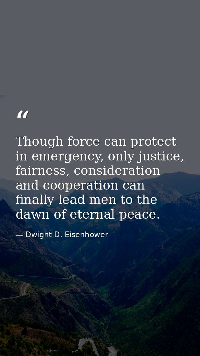Though force can protect in emergency, only justice, fairness, consideration and cooperation can finally lead men to the — Dwight D. Eisenhower