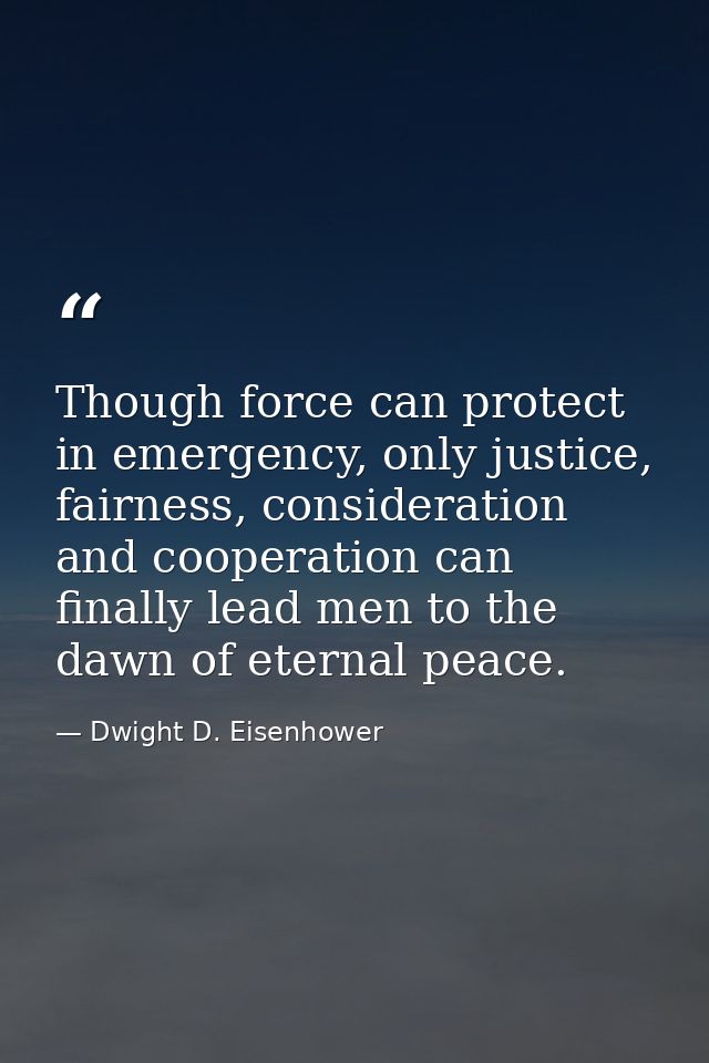 Though force can protect in emergency, only justice, fairness, consideration and cooperation can finally lead men to the — Dwight D. Eisenhower